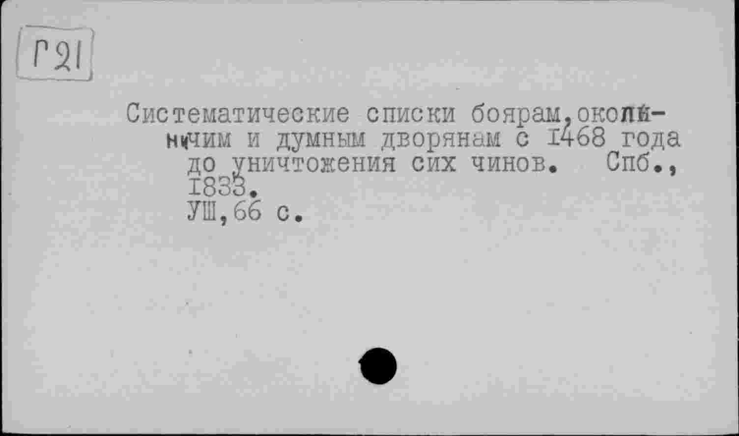 ﻿гаг
Систематические списки боярам.окопй-нцчим и думным дворянам с 1468 года до уничтожения сих чинов. Спб., 1833.
УШ,66 с.